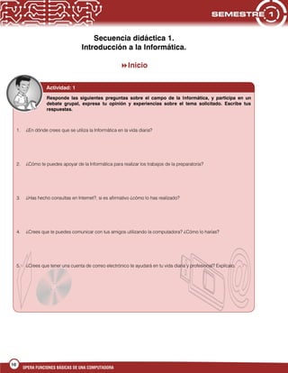 10
OPERA FUNCIONES BÁSICAS DE UNA COMPUTADORA
Secuencia didáctica 1.
Introducción a la Informática.
Inicio
1. ¿En dónde crees que se utiliza la Informática en la vida diaria?
2. ¿Cómo te puedes apoyar de la Informática para realizar los trabajos de la preparatoria?
3. ¿Has hecho consultas en Internet?, si es afirmativo ¿cómo lo has realizado?
4. ¿Crees que te puedes comunicar con tus amigos utilizando la computadora? ¿Cómo lo harías?
5. ¿Crees que tener una cuenta de correo electrónico te ayudará en tu vida diaria y profesional? Explícalo.
Actividad: 1
Responde las siguientes preguntas sobre el campo de la Informática, y participa en un
debate grupal, expresa tu opinión y experiencias sobre el tema solicitado. Escribe tus
respuestas.
 