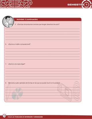 UTILIZA LAS TECNOLOGÍAS DE INFORMACIÓN Y COMUNICACIÓN
100
Actividad: 2 (continuación)
5. ¿Qué tipo de productos conoces que tengan derechos de autor?
___________________________________________________________________________________________________
___________________________________________________________________________________________________
___________________________________________________________________________________________________
___________________________________________________________________________________________________
___________________________________________________________________________________________________
6. ¿Qué es un delito computacional?
___________________________________________________________________________________________________
___________________________________________________________________________________________________
___________________________________________________________________________________________________
___________________________________________________________________________________________________
___________________________________________________________________________________________________
7. ¿Qué es una copia ilegal?
___________________________________________________________________________________________________
___________________________________________________________________________________________________
___________________________________________________________________________________________________
___________________________________________________________________________________________________
___________________________________________________________________________________________________
8. Menciona cuatro ejemplos de formas en las que se puede incurrir en la piratería:
___________________________________________________________________________________________________
___________________________________________________________________________________________________
___________________________________________________________________________________________________
___________________________________________________________________________________________________
___________________________________________________________________________________________________
 
