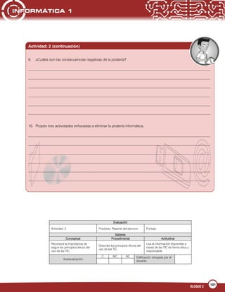 101
BLOQUE 2
Evaluación
Actividad: 2 Producto: Reporte del ejercicio Puntaje:
Saberes
Conceptual Procedimental Actitudinal
Reconoce la importancia de
seguir los principios éticos del
uso de las TIC.
Describe los principios éticos del
uso de las TIC.
Usa la información disponible a
través de las TIC de forma ética y
responsable.
Autoevaluación
C MC NC Calificación otorgada por el
docente
Actividad: 2 (continuación)
9. ¿Cuáles son las consecuencias negativas de la piratería?
___________________________________________________________________________________________________
___________________________________________________________________________________________________
___________________________________________________________________________________________________
___________________________________________________________________________________________________
___________________________________________________________________________________________________
___________________________________________________________________________________________________
10. Propón tres actividades enfocadas a eliminar la piratería informática.
___________________________________________________________________________________________________
___________________________________________________________________________________________________
___________________________________________________________________________________________________
___________________________________________________________________________________________________
___________________________________________________________________________________________________
___________________________________________________________________________________________________
 