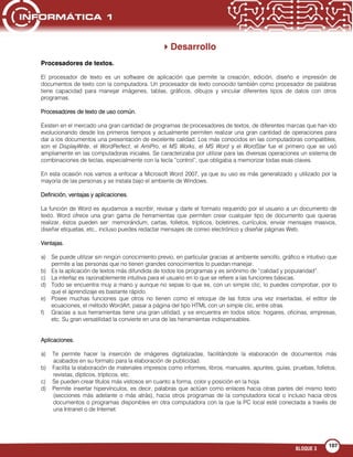 BLOQUE 3
107
Desarrollo
Procesadores de textos.
El procesador de texto es un software de aplicación que permite la creación, edición, diseño e impresión de
documentos de texto con la computadora. Un procesador de texto conocido también como procesador de palabras
tiene capacidad para manejar imágenes, tablas, gráficos, dibujos y vincular diferentes tipos de datos con otros
programas.
Procesadores de texto de uso común.
Existen en el mercado una gran cantidad de programas de procesadores de textos, de diferentes marcas que han ido
evolucionando desde los primeros tiempos y actualmente permiten realizar una gran cantidad de operaciones para
dar a los documentos una presentación de excelente calidad. Los más conocidos en las computadoras compatibles,
son el DisplayWrite, el WordPerfect, el AmiPro, el MS Works, el MS Word y el WordStar fue el primero que se usó
ampliamente en las computadoras iniciales. Se caracterizaba por utilizar para las diversas operaciones un sistema de
combinaciones de teclas, especialmente con la tecla “control”, que obligaba a memorizar todas esas claves.
En esta ocasión nos vamos a enfocar a Microsoft Word 2007, ya que su uso es más generalizado y utilizado por la
mayoría de las personas y se instala bajo el ambiente de Windows.
Definición, ventajas y aplicaciones.
La función de Word es ayudarnos a escribir, revisar y darle el formato requerido por el usuario a un documento de
texto. Word ofrece una gran gama de herramientas que permiten crear cualquier tipo de documento que quieras
realizar, éstos pueden ser: memorándum, cartas, folletos, trípticos, boletines, currículos, enviar mensajes masivos,
diseñar etiquetas, etc., incluso puedes redactar mensajes de correo electrónico y diseñar páginas Web.
Ventajas.
a) Se puede utilizar sin ningún conocimiento previo, en particular gracias al ambiente sencillo, gráfico e intuitivo que
permite a las personas que no tienen grandes conocimientos lo puedan manejar.
b) Es la aplicación de textos más difundida de todos los programas y es sinónimo de “calidad y popularidad”.
c) La interfaz es razonablemente intuitiva para el usuario en lo que se refiere a las funciones básicas.
d) Todo se encuentra muy a mano y aunque no sepas lo que es, con un simple clic, lo puedes comprobar, por lo
que el aprendizaje es bastante rápido.
e) Posee muchas funciones que otros no tienen como el retoque de las fotos una vez insertadas, el editor de
ecuaciones, el método WordArt, pasar a página del tipo HTML con un simple clic, entre otras.
f) Gracias a sus herramientas tiene una gran utilidad, y se encuentra en todos sitios: hogares, oficinas, empresas,
etc. Su gran versatilidad la convierte en una de las herramientas indispensables.
Aplicaciones.
a) Te permite hacer la inserción de imágenes digitalizadas, facilitándote la elaboración de documentos más
acabados en su formato para la elaboración de publicidad.
b) Facilita la elaboración de materiales impresos como informes, libros, manuales, apuntes, guías, pruebas, folletos,
revistas, dípticos, trípticos, etc.
c) Se pueden crear títulos más vistosos en cuanto a forma, color y posición en la hoja.
d) Permite insertar hipervínculos, es decir, palabras que actúan como enlaces hacia otras partes del mismo texto
(secciones más adelante o más atrás), hacia otros programas de la computadora local o incluso hacia otros
documentos o programas disponibles en otra computadora con la que la PC local esté conectada a través de
una Intranet o de Internet.
 