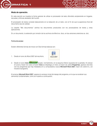 BLOQUE 3
109
Modo de operación.
En esta sección se muestra la forma general de utilizar el procesador de texto difundido ampliamente en hogares,
escuelas y oficinas alrededor del mundo.
El procesador de textos consiste básicamente en la redacción de un texto, con el fin de que la apariencia final del
documento sea de calidad.
La carpeta “Mis documentos” archiva los documentos producidos con los procesadores de textos y otras
aplicaciones.
En un documento, la extensión por omisión de los archivos de Word es .docx, en las versiones anteriores es .doc.
Forma de acceso
Existen diferentes formas de iniciar con Dos formas básicas son:
1. Desde el icono de Word 2007 del escritorio.
2. Desde el icono Inicio situado, normalmente, en la esquina inferior izquierda de la pantalla. Al colocar
el cursor y hacer clic sobre el botón Inicio se despliega un menú; al hacer clic sobre Programas, aparece otra lista
con los programas que hay instalados en tu computadora; busca Microsoft Word 2007, hacer clic sobre él, y se
iniciará el programa.
Al arrancar Microsoft Word 2007, aparece la ventana inicial de trabajo del programa, en la que se analizan sus
elementos fundamentales, como se muestra a continuación.
 