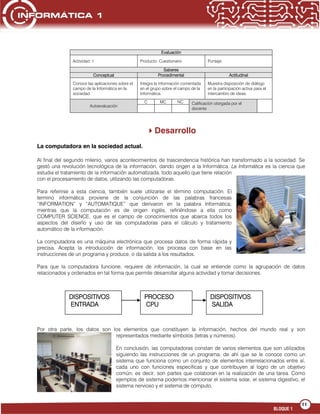 11
BLOQUE 1
DISPOSITIVOS
ENTRADA
PROCESO
CPU
DISPOSITIVOS
SALIDA
Evaluación
Actividad: 1 Producto: Cuestionario Puntaje:
Saberes
Conceptual Procedimental Actitudinal
Conoce las aplicaciones sobre el
campo de la Informática en la
sociedad.
Integra la información comentada
en el grupo sobre el campo de la
Informática.
Muestra disposición de diálogo
en la participación activa para el
intercambio de ideas.
Autoevaluación
C MC NC Calificación otorgada por el
docente
Desarrollo
La computadora en la sociedad actual.
Al final del segundo milenio, varios acontecimientos de trascendencia histórica han transformado a la sociedad. Se
gestó una revolución tecnológica de la información, dando origen a la Informática. La Informática es la ciencia que
estudia el tratamiento de la información automatizada, todo aquello que tiene relación
con el procesamiento de datos, utilizando las computadoras.
Para referirse a esta ciencia, también suele utilizarse el término computación. El
termino informática proviene de la conjunción de las palabras francesas
“INFORMATION” y “AUTOMATIQUE” que derivaron en la palabra Informática,
mientras que la computación es de origen inglés, refiriéndose a ella como
COMPUTER SCIENCE, que es el campo de conocimientos que abarca todos los
aspectos del diseño y uso de las computadoras para el cálculo y tratamiento
automático de la información.
La computadora es una máquina electrónica que procesa datos de forma rápida y
precisa. Acepta la introducción de información, los procesa con base en las
instrucciones de un programa y produce, o da salida a los resultados.
Para que la computadora funcione, requiere de información, la cual se entiende como la agrupación de datos
relacionados y ordenados en tal forma que permite desarrollar alguna actividad y tomar decisiones.
Por otra parte, los datos son los elementos que constituyen la información, hechos del mundo real y son
representados mediante símbolos (letras y números).
En conclusión, las computadoras constan de varios elementos que son utilizados
siguiendo las instrucciones de un programa, de ahí que se le conoce como un
sistema que funciona como un conjunto de elementos interrelacionados entre sí,
cada uno con funciones específicas y que contribuyen al logro de un objetivo
común; es decir, son partes que colaboran en la realización de una tarea. Como
ejemplos de sistema podemos mencionar el sistema solar, el sistema digestivo, el
sistema nervioso y el sistema de cómputo.
 