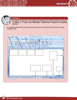 110
EMPLEA PROCESADORES DE TEXTO
Actividad: 3
Investiga en el Internet o en el programa de Microsoft Word sobre las partes que integran
su interfaz y la función que desempeñan, posteriormente responde los siguientes
reactivos.
I. En el siguiente gráfico escribe el nombre de los elementos de la ventana de trabajo del Word en el cuadro
correspondiente.
 
