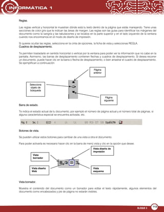 BLOQUE 3
113
Reglas.
Las reglas vertical y horizontal te muestran dónde está tu texto dentro de la página que estás manejando. Tiene unas
secciones de color gris que te indican las áreas de margen. Las reglas son las guías para identificar los márgenes del
documento como la sangría y las tabulaciones y se localiza en la parte superior y en el lado izquierdo de la ventana
cuando nos encontramos en el modo de diseño de impresión.
Si quieres ocultar las reglas, selecciona en la cinta de opciones, la ficha de vista y seleccionas REGLA.
Cuadros de desplazamiento.
Te permiten trasladarte en sentido horizontal o vertical por la ventana para poder ver la información que no cabe en la
pantalla. Asimismo, las barras de desplazamiento contienen flechas y cuadros de desplazamiento. Si desea recorrer
un documento, puede hacer clic en la barra o flecha de desplazamiento, o bien arrastrar el cuadro de desplazamiento.
Se ejemplifican a continuación:
Barra de estado.
Te indica el estado actual de tu documento, por ejemplo el número de página actual y el número total de páginas, si
alguna característica especial se encuentra activada, etc.
Botones de vista.
Se pueden utilizar estos botones para cambiar de una vista a otra el documento.
Para poder activarla es necesario hacer clic en la barra de menú vista y clic en la opción que desee.
Vista borrador.
Muestra el contenido del documento como un borrador para editar el texto rápidamente, algunos elementos del
documento como encabezados y pie de página no estarán visibles.
Página
anterior
Página
siguiente
Selecciona
objeto de
búsqueda
Vista diseño de
impresión
Vista
esquema
Vista diseño
Web
Vista
borrador
 