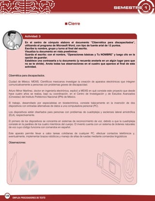 128
EMPLEA PROCESADORES DE TEXTO
Cierre
En el centro de cómputo elabora el documento “Cibernética para discapacitados”,
utilizando el programa de Microsoft Word, con tipo de fuente arial de 12 puntos.
Escribe tu nombre, grupo y turno al final del escrito.
Visualiza tu documento en vista preeliminar.
Guarda el escrito: con el nombre, “Operaciones básicas y Tu NOMBRE” y luego clic en la
opción de guardar.
Establece una contraseña a tu documento (y recuerda anotarla en un algún lugar para que
no se te olvide). Anota todas tus observaciones en el cuadro que aparece al final de esta
actividad.
Cibernética para discapacitados.
Ciudad de México. MEXIS. Científicos mexicanos investigan la creación de aparatos electrónicos que integren
comunicativamente a personas con problemas graves de discapacidad.
Arturo Minor Martínez, doctor en ingeniería electrónica, explicó a MEXIS en qué consiste este proyecto que desde
hace cuatro años se realiza, bajo su coordinación, en el Centro de Investigación y de Estudios Avanzados
(Cinvestav) del Instituto Politécnico Nacional (IPN) de México.
El trabajo, desarrollado por especialistas en bioelectrónica, consiste básicamente en la invención de dos
dispositivos con entradas alternativas de datos a una computadora personal (PC).
Los dispositivos están diseñados para personas con problemas de cuadriplejia y esclerosis lateral amiotrófica
(ELA), respectivamente.
El primero de los dispositivos se concentra en sistemas de reconocimiento de voz, debido a que la cuadriplejia
consiste en la parálisis de los cuatro miembros del cuerpo. El invento cuenta con un sistema de órdenes naturales
de voz cuyo código funciona con comandos en español.
Este aparato permite llevar a cabo tareas cotidianas de cualquier PC, efectuar contactos telefónicos y,
eventualmente, implementar brazos robóticos y manejo de sillas de ruedas mediante comandos lingüísticos
Observaciones:
Actividad: 3
 