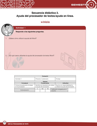 130
EMPLEA PROCESADORES DE TEXTO
Secuencia didáctica 3.
Ayuda del procesador de textos/ayuda en línea.
Inicio
Evaluación
Actividad: 1 Producto: Cuestionario Puntaje:
Saberes
Conceptual Procedimental Actitudinal
Conoce la ayuda para el trabajo
en el procesador.
Identifica la importancia de utilizar
la ayuda del procesador.
Asume con responsabilidad la
utilidad de ayuda del procesador.
Autoevaluación
C MC NC Calificación otorgada por el
docente

Actividad: 1
1. ¿Sabes cómo utilizar la ayuda del Word?
2. ¿En qué casos utilizarías la ayuda del procesador de textos Word?
Responde a las siguientes preguntas.
 