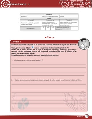 BLOQUE 3
133









Cierre
Evaluación
Actividad: 2 Producto: Cuestionario resuelto Puntaje:
Saberes
Conceptual Procedimental Actitudinal
Reconoce la función de ayuda del
procesador de textos.
Resuelve el cuestionario
planteado sobre la ayuda del
procesador de textos.
Valora la ayuda que el programa
ofrece para el máximo
aprovechamiento.
Autoevaluación
C MC NC Calificación otorgada por
el docente
Actividad: 3
1. ¿Qué pasa al oprimir la tecla de función F1?
___________________________________________________________________________________________________
___________________________________________________________________________________________________
___________________________________________________________________________________________________
___________________________________________________________________________________________________
_________________________________________________________________________________________________
2. Explica las opciones de trabajo que muestra la ayuda de office para tu beneficio en el trabajo del Word.
___________________________________________________________________________________________________
___________________________________________________________________________________________________
___________________________________________________________________________________________________
___________________________________________________________________________________________________
___________________________________________________________________________________________________
___________________________________________________________________________________________________
___________________________________________________________________________________________________
___________________________________________________________________________________________________
___________________________________________________________________________________________________
_________________________________________________________________________________________________
Realiza la siguiente actividad en el centro de cómputo utilizando la ayuda de Microsoft
Word, presionando el botón que se encuentra al final de la cinta o la tecla F1.
Dentro de la ayuda escribe en la caja de búsqueda alguna(s) palabra(s) que tengan
relación con las funciones básicas del programa, observa lo que pasa y anótalo en el
cuadro que se encuentra al final.
Después de explorar la ayuda, responde las siguientes preguntas.
 