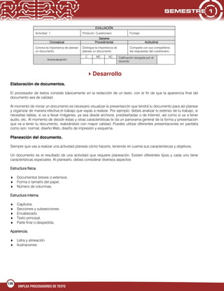 136
EMPLEA PROCESADORES DE TEXTO
EVALUACIÓN
Actividad: 1 Producto: Cuestionario Puntaje:
Saberes
Conceptual Procedimental Actitudinal
Conoce la importancia de planear
un documento.
Distingue la importancia de
planear un documento.
Comparte con sus compañeros
las respuestas del cuestionario.
Autoevaluación
C MC NC Calificación otorgada por el
docente
Desarrollo
Elaboración de documentos.
El procesador de textos consiste básicamente en la redacción de un texto, con el fin de que la apariencia final del
documento sea de calidad.
Al momento de iniciar un documento es necesario visualizar la presentación que tendrá tu documento para así planear
y organizar de manera efectiva el trabajo que vayas a realizar. Por ejemplo: debes analizar lo extenso de tu trabajo, si
necesitas tablas, si va a llevar imágenes, ya sea desde archivos, prediseñadas o de Internet, así como si va a tener
audio, etc. Al momento de decidir éstas y otras características te da un panorama general de la forma y presentación
que va a tener tu documento, realizándolo con mayor calidad. Puedes utilizar diferentes presentaciones en pantalla
como son: normal, diseño Web, diseño de impresión y esquema.
Planeación del documento.
Siempre que vas a realizar una actividad planeas cómo hacerlo, teniendo en cuenta sus características y objetivos.
Un documento es el resultado de una actividad que requiere planeación. Existen diferentes tipos y cada uno tiene
características especiales. Al planearlo, debes considerar diversos aspectos:
Estructura física.
Documentos breves o extensos.
Forma o tamaño del papel.
Número de columnas.
Estructura interna.
Capítulos.
Secciones y subsecciones.
Encabezado.
Texto principal.
Parte final o despedida.
Apariencia.
Letra y alineación.
Ilustraciones.
 