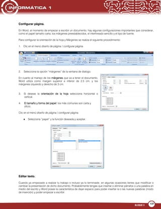 BLOQUE 3
137
Configurar página.
En Word, al momento de empezar a escribir un documento, hay algunas configuraciones importantes que considerar,
como el papel tamaño carta, los márgenes preestablecidos, el interlineado sencillo y el tipo de fuente.
Para configurar la orientación de la hoja y Márgenes se realiza el siguiente procedimiento:
1. Clic en el menú diseño de página / configurar página.
2. Selecciona la opción “márgenes” de la ventana de dialogo.
En cuanto al manejo de los márgenes que va a tener el documento,
Word utiliza como margen superior e inferior de 2.5 cm. y los
márgenes izquierdo y derecho de 3 cm.
3. Si deseas la orientación de la hoja selecciona horizontal o
vertical.
4. El tamaño y forma del papel: los más comunes son carta y
oficio.
Clic en el menú diseño de página / configurar página.
Selecciona “papel” y la función deseada y aceptar.
Editar texto.
Cuando ya empezaste a realizar tu trabajo o incluso ya lo terminaste, en algunas ocasiones tienes que modificar o
cambiar la presentación de dicho documento. Probablemente tengas que insertar o eliminar párrafos o una palabra en
medio del escrito y Word posee la característica de dejar espacio para poder insertar la o las nuevas palabras (modo
de inserción) y poder empezar a escribir.
 
