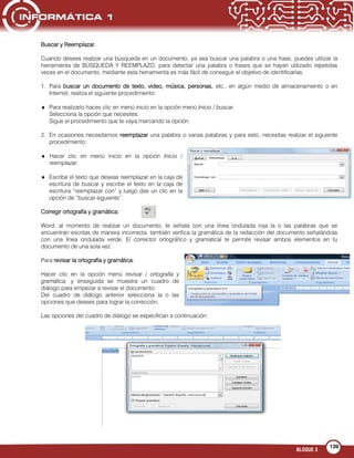 BLOQUE 3
139
Buscar y Reemplazar.
Cuando desees realizar una búsqueda en un documento, ya sea buscar una palabra o una frase, puedes utilizar la
herramienta de BÚSQUEDA Y REEMPLAZO, para detectar una palabra o frases que se hayan utilizado repetidas
veces en el documento, mediante esta herramienta es más fácil de conseguir el objetivo de identificarlas.
1. Para buscar un documento de texto, video, música, personas, etc., en algún medio de almacenamiento o en
Internet, realiza el siguiente procedimiento:
Para realizarlo haces clic en menú inicio en la opción menú Inicio / buscar.
Selecciona la opción que necesites.
Sigue el procedimiento que te vaya marcando la opción.
2. En ocasiones necesitamos reemplazar una palabra o varias palabras y para esto, necesitas realizar el siguiente
procedimiento:
Hacer clic en menú inicio en la opción Inicio /
reemplazar.
Escribe el texto que deseas reemplazar en la caja de
escritura de buscar y escribe el texto en la caja de
escritura “reemplazar con” y luego das un clic en la
opción de “buscar siguiente”.
Corregir ortografía y gramática:
Word, al momento de realizar un documento, te señala con una línea ondulada roja la o las palabras que se
encuentran escritas de manera incorrecta, también verifica la gramática de la redacción del documento señalándola
con una línea ondulada verde. El corrector ortográfico y gramatical te permite revisar ambos elementos en tu
documento de una sola vez.
Para revisar la ortografía y gramática:
Hacer clic en la opción menú revisar / ortografía y
gramática, y enseguida se muestra un cuadro de
diálogo para empezar a revisar el documento.
Del cuadro de diálogo anterior selecciona la o las
opciones que desees para lograr la corrección.
Las opciones del cuadro de diálogo se especifican a continuación:
 