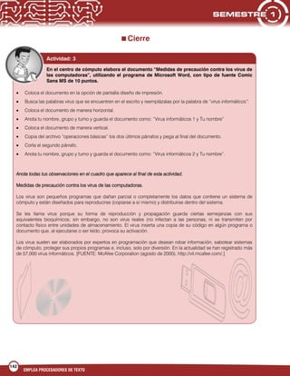 142
EMPLEA PROCESADORES DE TEXTO
Cierre
Coloca el documento en la opción de pantalla diseño de impresión.
Busca las palabras virus que se encuentren en el escrito y reemplázalas por la palabra de “virus informáticos”.
Coloca el documento de manera horizontal.
Anota tu nombre, grupo y turno y guarda el documento como: “Virus informáticos 1 y Tu nombre”
Coloca el documento de manera vertical.
Copia del archivo “operaciones básicas” los dos últimos párrafos y pega al final del documento.
Corta el segundo párrafo.
Anota tu nombre, grupo y turno y guarda el documento como: “Virus informáticos 2 y Tu nombre”.
Anota todas tus observaciones en el cuadro que aparece al final de esta actividad.
Medidas de precaución contra los virus de las computadoras.
Los virus son pequeños programas que dañan parcial o completamente los datos que contiene un sistema de
cómputo y están diseñados para reproducirse (copiarse a sí mismo) y distribuirse dentro del sistema.
Se les llama virus porque su forma de reproducción y propagación guarda ciertas semejanzas con sus
equivalentes bioquímicos; sin embargo, no son virus reales (no infectan a las personas, ni se transmiten por
contacto físico entre unidades de almacenamiento. El virus inserta una copia de su código en algún programa o
documento que, al ejecutarse o ser leído, provoca su activación.
Los virus suelen ser elaborados por expertos en programación que desean robar información, sabotear sistemas
de cómputo, proteger sus propios programas e, incluso, solo por diversión. En la actualidad se han registrado más
de 57,000 virus informáticos. [FUENTE: McAfee Corporation (agosto de 2000), http://vil.mcafee.com/.]
En el centro de cómputo elabora el documento “Medidas de precaución contra los virus de
las computadoras”, utilizando el programa de Microsoft Word, con tipo de fuente Comic
Sans MS de 10 puntos.
Actividad: 3
 