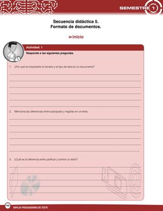 144
EMPLEA PROCESADORES DE TEXTO
Secuencia didáctica 5.
Formato de documentos.
Inicio
Actividad: 1
1. ¿Por qué es importante el tamaño y el tipo de letra en un documento?
___________________________________________________________________________________________________
___________________________________________________________________________________________________
___________________________________________________________________________________________________
___________________________________________________________________________________________________
___________________________________________________________________________________________________
__________________________________________________________________________________________________
2. Menciona las diferencias entre subrayado y negritas en un texto.
___________________________________________________________________________________________________
___________________________________________________________________________________________________
___________________________________________________________________________________________________
___________________________________________________________________________________________________
___________________________________________________________________________________________________
__________________________________________________________________________________________________
3. ¿Cuál es la diferencia entre justificar y centrar un texto?
___________________________________________________________________________________________________
___________________________________________________________________________________________________
___________________________________________________________________________________________________
___________________________________________________________________________________________________
___________________________________________________________________________________________________
Responde a las siguientes preguntas.
 