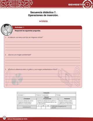 160
EMPLEA PROCESADORES DE TEXTO
Secuencia didáctica 7.
Operaciones de inserción.
Inicio
Evaluación
Actividad: 1 Producto: Cuestionario Puntaje:
Saberes
Conceptual Procedimental Actitudinal
Conoce la utilidad de insertar
imágenes prediseñadas y
gráficos a un documento.
Identifica la utilidad de los gráficos e
imágenes prediseñadas para su uso
en documentos.
Muestra interés en utilizar
imágenes prediseñadas y
gráficos en un documento.
Autoevaluación
C MC NC Calificación otorgada por el
docente
1. Al elaborar una tarea ¿qué tipo de imágenes utilizas?
___________________________________________________________________________________________________
___________________________________________________________________________________________________
___________________________________________________________________________________________________
___________________________________________________________________________________________________
2. ¿Qué es una imagen prediseñada?
___________________________________________________________________________________________________
___________________________________________________________________________________________________
___________________________________________________________________________________________________
___________________________________________________________________________________________________
3. ¿Cuál es la diferencia entre un gráfico y una imagen prediseñada en Word?
___________________________________________________________________________________________________
___________________________________________________________________________________________________
___________________________________________________________________________________________________
___________________________________________________________________________________________________
___________________________________________________________________________________________________
Actividad: 1
Responde las siguientes preguntas.
 