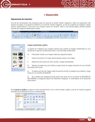 BLOQUE 3
161
Desarrollo
Operaciones de inserción.
Una de las herramientas más atractivas para los alumnos es poder insertar imágenes y darle una apariencia más
atractiva al trabajo. El programa de Word te va a permitir insertar imágenes, ya sea de la galería de imágenes, desde
archivo, desde Internet, o de la red. Si tu equipo cuenta con escáner, video o una cámara digital, también puedes
importar las imágenes desde estos medios.
Imagen prediseñada y gráfico.
La galería de imágenes que puedes manejar para insertar la imagen prediseñada es muy
amplia de la colección de Microsoft Office, o del sitio Web de Microsoft.
Para poder insertar una imagen realiza los siguientes pasos:
I. Coloca el puntero en el lugar donde deseas insertar una imagen.
II. Selecciona de la barra de menú insertar / imagen prediseñada.
III. Observa el listado que se te ofrece y luego inserta la imagen haciendo clic con el botón
secundario del mouse.
Si sabes qué tipo de imagen estás buscando escribe la categoría que deseas y luego
haces clic en el botón de BUSCAR.
Si no sabes qué categoría buscas tienes que hacer clic en la opción de GALERÍA DE
MULTIMEDIA y enseguida explora las diferentes categorías. A continuación se te presentan
estos pasos:
Para insertar un gráfico se sigue el mismo procedimiento: clic en menú insertar / gráfico y de ahí se importa la galería
de gráfico que necesitas incluir en tu presentación.
 
