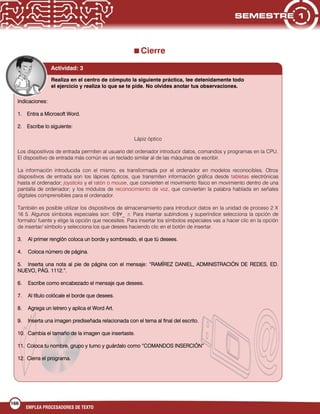 166
EMPLEA PROCESADORES DE TEXTO

Cierre
Actividad: 3
Realiza en el centro de cómputo la siguiente práctica, lee detenidamente todo
el ejercicio y realiza lo que se te pide. No olvides anotar tus observaciones.
Indicaciones:
1. Entra a Microsoft Word.
2. Escribe lo siguiente:
Lápiz óptico
Los dispositivos de entrada permiten al usuario del ordenador introducir datos, comandos y programas en la CPU.
El dispositivo de entrada más común es un teclado similar al de las máquinas de escribir.
La información introducida con el mismo, es transformada por el ordenador en modelos reconocibles. Otros
dispositivos de entrada son los lápices ópticos, que transmiten información gráfica desde tabletas electrónicas
hasta el ordenador; joysticks y el ratón o mouse, que convierten el movimiento físico en movimiento dentro de una
pantalla de ordenador; y los módulos de reconocimiento de voz, que convierten la palabra hablada en señales
digitales comprensibles para el ordenador.
También es posible utilizar los dispositivos de almacenamiento para introducir datos en la unidad de proceso 2 X
16 5. Algunos símbolos especiales son: ©§¥_ ± Para insertar subíndices y superíndice selecciona la opción de
formato/ fuente y elige la opción que necesites. Para insertar los símbolos especiales vas a hacer clic en la opción
de insertar/ símbolo y selecciona los que desees haciendo clic en el botón de insertar.
3. Al primer renglón coloca un borde y sombreado, el que tú desees.
4. Coloca número de página.
5. Inserta una nota al pie de página con el mensaje: “RAMÍREZ DANIEL, ADMINISTRACIÓN DE REDES, ED.
NUEVO, PÁG. 1112.”.
6. Escribe como encabezado el mensaje que desees.
7. Al título colócale el borde que desees.
8. Agrega un letrero y aplica el Word Art.
9. Inserta una imagen prediseñada relacionada con el tema al final del escrito.
10. Cambia el tamaño de la imagen que insertaste.
11. Coloca tu nombre, grupo y turno y guárdalo como “COMANDOS INSERCIÓN”
12. Cierra el programa.
 