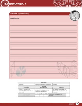 BLOQUE 3
167
Evaluación
Actividad: 3 Producto: Reporte de la práctica Puntaje:
Saberes
Conceptual Procedimental Actitudinal
Conoce la función de los
comandos de inserción en un
documento.
Emplea en un documento los
comandos de inserción.
Se interesa en utilizar en un
documento los comandos de
inserción.
Autoevaluación
C MC NC Calificación otorgada por el
docente
Actividad: 3 (continuación)
Observaciones.
___________________________________________________________________________________________________
___________________________________________________________________________________________________
___________________________________________________________________________________________________
___________________________________________________________________________________________________
___________________________________________________________________________________________________
___________________________________________________________________________________________________
___________________________________________________________________________________________________
___________________________________________________________________________________________________
___________________________________________________________________________________________________
___________________________________________________________________________________________________
___________________________________________________________________________________________________
___________________________________________________________________________________________________
___________________________________________________________________________________________________
___________________________________________________________________________________________________
___________________________________________________________________________________________________
___________________________________________________________________________________________________
___________________________________________________________________________________________________
___________________________________________________________________________________________________
___________________________________________________________________________________________________
___________________________________________________________________________________________________
___________________________________________________________________________________________________
___________________________________________________________________________________________________
___________________________________________________________________________________________________
 