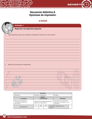 168
EMPLEA PROCESADORES DE TEXTO
Secuencia didáctica 8.
Opciones de impresión.
Inicio
Evaluación
Actividad: 1 Producto: Cuestionario Puntaje:
Saberes
Conceptual Procedimental Actitudinal
Reconoce los factores a
considerar al imprimir un
documento.
Describe los factores requeridos al
imprimir un documento.
Se interesa en conocer los
factores a considerar en una
impresión.
Autoevaluación
C MC NC Calificación otorgada por el
docente
Actividad: 1
1. ¿Qué factores crees que se deben considerar al imprimir un documento?
___________________________________________________________________________________________________
___________________________________________________________________________________________________
___________________________________________________________________________________________________
___________________________________________________________________________________________________
___________________________________________________________________________________________________
___________________________________________________________________________________________________
___________________________________________________________________________________________________
___________________________________________________________________________________________________
___________________________________________________________________________________________________
2. Menciona dos tipos de impresoras.
___________________________________________________________________________________________________
___________________________________________________________________________________________________
___________________________________________________________________________________________________
___________________________________________________________________________________________________
___________________________________________________________________________________________________
___________________________________________________________________________________________________
___________________________________________________________________________________________________
___________________________________________________________________________________________________
Responde a las siguientes preguntas.
 