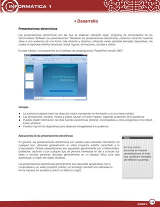 179
BLOQUE 4
Nota:
Es muy común
encontrar en Internet
presentaciones de todo
que contienen mensajes
de reflexión o poemas.
Desarrollo
Presentaciones electrónicas
Las presentaciones electrónicas son las que se elaboran utilizando algún programa de computadora de los
denominados "Software de presentaciones". Mediante las presentaciones electrónicas, podemos transmitir nuestras
ideas a una audiencia de una forma más eficiente y atractiva, utilizando varias pantallas llamadas diapositivas, las
cuales incorporaran diseños atractivos, textos, figuras, animaciones, sonidos y videos.
En este módulo, nos basaremos en el software de presentaciones "PowerPoint versión 2007”.
Ventajas.
La audiencia captará mejor las ideas del orador al presentar la información con una mejor calidad.
Las animaciones, sonidos, música y videos causan un fuerte impacto, logrando la atención de la audiencia.
Puedes añadir información de otras fuentes electrónicas (Internet, enciclopedias u otros programas como Word,
Excel, etcétera).
Puedes imprimir las diapositivas para después entregárselas a la audiencia.
Aplicaciones de las presentaciones electrónicas
En general, las presentaciones electrónicas son usadas para presentar información de
cualquier tipo, utilizando generalmente un video proyector (cañón) conectado a la
computadora. Dichas presentaciones son expuestas generalmente por conferencistas,
profesores, alumnos o por cualquier tipo de persona interesada en dar a conocer sus
ideas a muchas personas ubicadas generalmente en un espacio físico (una sala
audiovisual, un salón de clases, etcétera).
Las presentaciones electrónicas generalmente son expuestas apoyándose con la
computadora y un video proyector (cañón); sin embargo, también son utilizadas en
forma impresa, en acetatos a color o en blanco y negro.
 