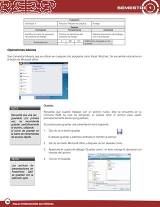 188
REALIZA PRESENTACIONES ELECTRÓNICAS.
Evaluación
Actividad: 4 Producto: Reporte de práctica Puntaje:
Saberes
Conceptual Procedimental Actitudinal
Identifica el modo de operación
de ambiente de trabajo.
Práctica los elementos del
ambiente de trabajo.
Muestra disposición para trabajar
con el procesador.
Autoevaluación
C MC NC Calificación otorgada por el
docente
Operaciones básicas
Son comandos básicos que se utilizan en cualquier otro programa como Excel, Word etc. Se encuentran ubicados en
el botón de Microsoft office.
Guardar:
Recuerda que cuando trabajas con un archivo nuevo, éste se encuentra en la
memoria RAM (la cual es temporal), si quieres tener el archivo para usarlo
permanentemente tienes que guardarlo.
El proceso para guardar una presentación es el siguiente:
1. Dar clic en el botón guardar
Si deseas guardar y además cambiarle el nombre al archivo:
2. Da clic en botón Microsoft office y después clic en Guardar como...
3. Aparecerá el cuadro de diálogo "Guardar como", en éste, escoge la ubicación y el
nombre del archivo.
4. Da clic en Guardar.
NOTA
Recuerda que una vez
guardado por primera
vez, se recomienda
guardar periódicamente
el archivo, utilizando
el icono de guardar en
la barra de herramientas
de acceso rápido.
NOTA
Los archivos de
presentaciones en
PowerPoint 2007
se guardan con la
extensión pptx
 