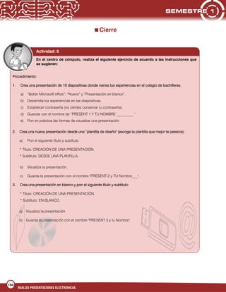 194
REALIZA PRESENTACIONES ELECTRÓNICAS.
Cierre
En el centro de cómputo, realiza el siguiente ejercicio de acuerdo a las instrucciones que
se sugieren:
Procedimiento:
1. Crea una presentación de 10 diapositivas donde narres tus experiencias en el colegio de bachilleres.
a) “Botón Microsoft office”; “Nuevo” y “Presentación en blanco”.
b) Desarrolla tus experiencias en las diapositivas.
c) Establecer contraseña (no olvides conservar tu contraseña).
d) Guardar con el nombre de “PRESENT 1 Y TU NOMBRE _________ “
e) Pon en práctica las formas de visualizar una presentación.
2. Crea una nueva presentación desde una “plantilla de diseño" (escoge la plantilla que mejor te parezca).
a) Pon el siguiente título y subtítulo:
* Título: CREACIÓN DE UNA PRESENTACIÓN.
* Subtítulo: DESDE UNA PLANTILLA.
b) Visualiza la presentación.
c) Guarda la presentación con el nombre "PRESENT-2 y TU Nombre___".
3. Crea una presentación en blanco y pon el siguiente título y subtítulo:
* Título: CREACIÓN DE UNA PRESENTACIÓN.
* Subtítulo: EN BLANCO.
a) Visualiza la presentación.
b) Guarda la presentación con el nombre "PRESENT 3 y tu Nombre".
Actividad: 6
 