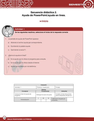 196
REALIZA PRESENTACIONES ELECTRÓNICAS.
Secuencia didáctica 2.
Ayuda de PowerPoint/ayuda en línea.
Inicio
Evaluación
Actividad: 1 Producto: Cuestionario Puntaje:
Saberes
Conceptual Procedimental Actitudinal
Conoce los tipos de ayuda del
programa.
Distingue los tipos de ayuda.
Cumple con las instrucciones
para el desarrollo del ejercicio.
Autoevaluación
C MC NC Calificación otorgada por
el docente
Actividad: 1
De los siguientes reactivos, selecciona el inciso de la respuesta correcta
1. La pantalla de ayuda del PowerPoint aparece:
a) Abriendo el archivo ayuda.ppt correspondiente.
b) Escribiendo la palabra ayuda.
c) Oprimiendo la tecla F1.
2. ¿Qué es la ayuda en línea?
a) Es la ayuda que te ofrece el programa para consulta.
b) Es la ayuda que te ofrece desde el Internet.
c) Ayuda que te ofrece por vía telefónica.
 