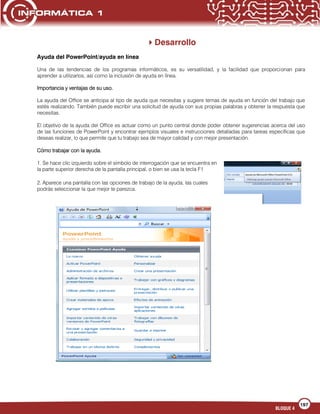 197
BLOQUE 4
Desarrollo
Ayuda del PowerPoint/ayuda en línea
Una de las tendencias de los programas informáticos, es su versatilidad, y la facilidad que proporcionan para
aprender a utilizarlos, así como la inclusión de ayuda en línea.
Importancia y ventajas de su uso.
La ayuda del Office se anticipa al tipo de ayuda que necesitas y sugiere temas de ayuda en función del trabajo que
estés realizando. También puede escribir una solicitud de ayuda con sus propias palabras y obtener la respuesta que
necesitas.
El objetivo de la ayuda del Office es actuar como un punto central donde poder obtener sugerencias acerca del uso
de las funciones de PowerPoint y encontrar ejemplos visuales e instrucciones detalladas para tareas específicas que
deseas realizar, lo que permite que tu trabajo sea de mayor calidad y con mejor presentación.
Cómo trabajar con la ayuda.
1. Se hace clic izquierdo sobre el símbolo de interrogación que se encuentra en
la parte superior derecha de la pantalla principal, o bien se usa la tecla F1
2. Aparece una pantalla con las opciones de trabajo de la ayuda, las cuales
podrás seleccionar la que mejor te parezca.
 