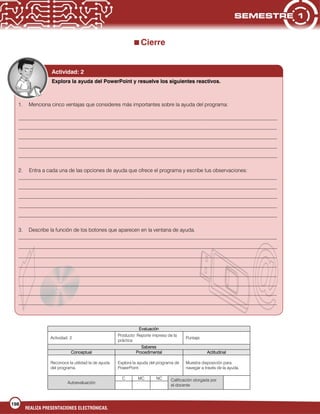 198
REALIZA PRESENTACIONES ELECTRÓNICAS.
Cierre
Evaluación
Actividad: 2
Producto: Reporte impreso de la
práctica
Puntaje:
Saberes
Conceptual Procedimental Actitudinal
Reconoce la utilidad la de ayuda
del programa.
Explora la ayuda del programa de
PowerPoint.
Muestra disposición para
navegar a través de la ayuda.
Autoevaluación
C MC NC Calificación otorgada por
el docente
Explora la ayuda del PowerPoint y resuelve los siguientes reactivos.
1. Menciona cinco ventajas que consideres más importantes sobre la ayuda del programa:
___________________________________________________________________________________________________
___________________________________________________________________________________________________
___________________________________________________________________________________________________
___________________________________________________________________________________________________
___________________________________________________________________________________________________
2. Entra a cada una de las opciones de ayuda que ofrece el programa y escribe tus observaciones:
___________________________________________________________________________________________________
___________________________________________________________________________________________________
___________________________________________________________________________________________________
___________________________________________________________________________________________________
___________________________________________________________________________________________________
3. Describe la función de los botones que aparecen en la ventana de ayuda.
___________________________________________________________________________________________________
___________________________________________________________________________________________________
___________________________________________________________________________________________________
___________________________________________________________________________________________________
___________________________________________________________________________________________________
___________________________________________________________________________________________________
___________________________________________________________________________________________________
___________________________________________________________________________________________________
Actividad: 2
 