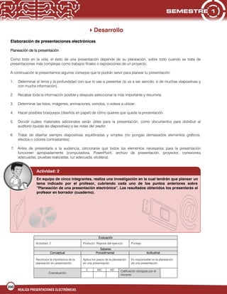200
REALIZA PRESENTACIONES ELECTRÓNICAS.
Desarrollo
Elaboración de presentaciones electrónicas
Planeación de la presentación
Como todo en la vida, el éxito de una presentación depende de su planeación, sobre todo cuando se trata de
presentaciones más complejas como trabajos finales o exposiciones de un proyecto.
A continuación te presentamos algunos consejos que te podrán servir para planear tu presentación:
1. Determinar el tema y la profundidad con que lo vas a presentar (si va a ser sencillo, o de muchas diapositivas y
con mucha información).
2. Recabar toda la información posible y después seleccionar la más importante y resumirla.
3. Determinar las fotos, imágenes, animaciones, sonidos, o videos a utilizar.
4. Hacer posibles bosquejos (diseños en papel) de cómo quieres que quede la presentación.
5. Decidir cuáles materiales adicionales serán útiles para la presentación, como documentos para distribuir al
auditorio (quizás las diapositivas) o las notas del orador.
6. Tratar de diseñar siempre diapositivas equilibradas y simples (no pongas demasiados elementos gráficos,
efectos o colores contrastantes).
7. Antes de presentarla a la audiencia, cerciorarse que todos los elementos necesarios para la presentación
funcionen apropiadamente (computadora, PowerPoint, archivo de presentación, proyector, conexiones
adecuadas, pruebas realizadas, luz adecuada, etcétera).
Evaluación
Actividad: 2 Producto: Reporte del ejercicio Puntaje:
Saberes
Conceptual Procedimental Actitudinal
Reconoce la importancia de la
planeación en presentación.
Aplica los pasos de la planeación
en una presentación.
Es responsable en la planeación
de una presentación.
Coevaluación
C MC NC Calificación otorgada por el
docente
Actividad: 2
En equipo de cinco integrantes, realiza una investigación en la cual tendrán que planear un
tema indicado por el profesor, cubriendo cada uno de los puntos anteriores sobre
“Planeación de una presentación electrónica”. Los resultados obtenidos los presentarás al
profesor en borrador (cuaderno).
 