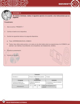 202
REALIZA PRESENTACIONES ELECTRÓNICAS.
Evaluación
Actividad: 3 Producto: Reporte de la práctica Puntaje:
Saberes
Conceptual Procedimental Actitudinal
Conoce los diseños de
diapositivas del programa.
Emplea los diseños de
diapositivas.
Se interesa en utilizar los diseños
de diapositivas.
Autoevaluación
C MC NC Calificación otorgada por el
docente
Actividad: 3
De manera individual, realiza el siguiente ejercicio de acuerdo a las instrucciones que se
sugieren:
Procedimiento:
1. Abre el archivo “PRESENT-1”.
2. Cambia el diseño de la diapositiva.
3. Escribe los siguientes textos en la segunda diapositiva:
a) Título: EXPERIENCIAS EN EL COBACH
b) Textos: Aquí utiliza varios puntos, y en cada uno de ellos habla sobre tus experiencias en el COBACH; por
ejemplo: Las materias, los profesores, los compañeros, las instalaciones, etcétera.
4. Visualiza la presentación.
5. Guarda los cambios.
 