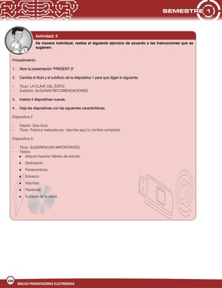 206
REALIZA PRESENTACIONES ELECTRÓNICAS.
Actividad: 5
De manera individual, realiza el siguiente ejercicio de acuerdo a las instrucciones que se
sugieren:
Procedimiento:
1. Abre la presentación "PRESENT-3"
2. Cambia el título y el subtítulo de la diapositiva 1 para que digan lo siguiente:
– Título: LA CLAVE DEL ÉXITO
– Subtítulo: ALGUNAS RECOMENDACIONES
3. Inserta 4 diapositivas nuevas.
4. Deja las diapositivas con las siguientes características.
Diapositiva 2:
– Diseño: Solo título
– Título: Práctica realizada por: (escribe aquí tu nombre completo).
Diapositiva 3:
– Título: SUGERENCIAS IMPORTANTES
– Textos:
Adquirir buenos hábitos de estudio.
Dedicación.
Perseverancia.
Esfuerzo.
Voluntad.
Paciencia.
Cuidado de la salud.
 