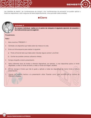 212
REALIZA PRESENTACIONES ELECTRÓNICAS.
Las "plantillas de diseño", las "combinaciones de colores" y las "combinaciones de animación" se pueden aplicar a
todas las diapositivas o sólo a algunas de éstas (específicamente, a las que estén seleccionadas)
Cierre
Actividad: 6
De manera individual, realiza en el centro de cómputo el siguiente ejercicio de acuerdo a
las instrucciones que se sugieren:
Procedimiento:
Parte I
1. Abre el archivo "PRESENT-1".
2. Cámbiate a la diapositiva que habla sobre las metas en la vida.
3. Entra a la ficha esquema para realizar lo siguiente:
a) Ponte al final del texto que habla sobre "estudiar alguna carrera" y da Enter.
b) Escribe las posibles carreras (utilizando viñetas).
4. Corrige ortografía a toda la presentación.
5. Aplica diferentes tipos de fondos a diversas diapositivas, por ejemplo, a unas diapositivas aplica un fondo
degradado, a otras un fondo de trama, a otras un fondo de imagen, etcétera.
6. Al final, escoge el fondo que más te guste y aplícalo a todas las diapositivas (el mismo fondo a toda la
presentación).
7. Guarda los cambios hechos a la presentación utiliza "Guardar como" para archivar con el nombre de
PRESENT-3 fondos.
 