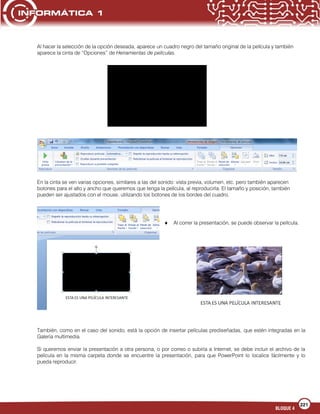 221
BLOQUE 4
Al hacer la selección de la opción deseada, aparece un cuadro negro del tamaño original de la película y también
aparece la cinta de “Opciones” de Herramientas de películas.
En la cinta se ven varias opciones, similares a las del sonido: vista previa, volumen, etc. pero también aparecen
botones para el alto y ancho que queremos que tenga la película, al reproducirla. El tamaño y posición, también
pueden ser ajustados con el mouse, utilizando los botones de los bordes del cuadro.
Al correr la presentación, se puede observar la película.
También, como en el caso del sonido, está la opción de insertar películas prediseñadas, que estén integradas en la
Galería multimedia.
Si queremos enviar la presentación a otra persona, o por correo o subirla a Internet, se debe incluir el archivo de la
película en la misma carpeta donde se encuentre la presentación, para que PowerPoint lo localice fácilmente y lo
pueda reproducir.
 