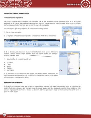 222
REALIZA PRESENTACIONES ELECTRÓNICAS.
Animación de una presentación.
Transición de las diapositivas
La transición viene siendo el efecto de animación con el que aparecerá dicha diapositiva (con el fin de que la
audiencia se dé cuenta que empieza una nueva), por ejemplo, puede aparecer volando desde arriba, o con un efecto
de "persianas verticales" como el que se ve en la figura de enseguida.
Los pasos para aplicar algún efecto de transición son los siguientes:
1. Clic en menú animación.
2. En el grupo transición a esta diapositiva selecciona el efecto de tu preferencia.
3. Si se desea que la transición lleve un sonido haz clic en la opción del mismo
nombre, donde puedes elegir distintos tipos de sonido como por ejemplo:
aplauso, cámara, laser.
4. La velocidad de transición puede ser.
Muy lento
Lento
Medio
Rápido
Muy rápido
5. Si se desea que la transición se aplique de idéntica forma para todas las
diapositivas de tu presentación haz clic en el botón Aplicar a todo, si no el efecto
sólo se aplicará a la diapositiva activa.
Personalizar animación.
En PowerPoint podemos lograr que cada uno de los objetos (textos o imágenes ) de una diapositiva se muestren con
algún efecto de animación, por ejemplo, volando desde abajo, girando, rebotando, disolviéndose, etcétera. Esto
causará impacto en la audiencia y atraerá su atención, además que captará mejor la información al irla viendo poco a
poco en cierto orden.
 