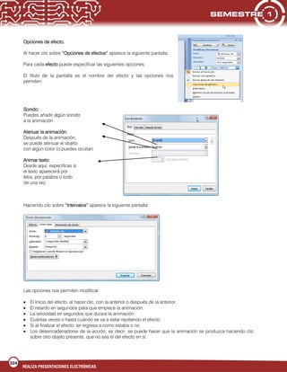224
REALIZA PRESENTACIONES ELECTRÓNICAS.
Opciones de efecto.
Al hacer clic sobre “Opciones de efectos” aparece la siguiente pantalla:
Para cada efecto puede especificar las siguientes opciones:
El título de la pantalla es el nombre del efecto y las opciones nos
permiten:
Sonido:
Puedes añadir algún sonido
a la animación.
Atenuar la animación:
Después de la animación,
se puede atenuar el objeto
con algún color (o puedes ocultar)
Animar texto:
Desde aquí, especificas si
el texto aparecerá por
letra, por palabra o todo
de una vez.
Haciendo clic sobre “Intervalos” aparece la siguiente pantalla:
Las opciones nos permiten modificar:
El Inicio del efecto, al hacer clic, con la anterior o después de la anterior.
El retardo en segundos para que empiece la animación.
La velocidad en segundos que durará la animación
Cuántas veces o hasta cuándo se va a estar repitiendo el efecto.
Si al finalizar el efecto, se regresa a como estaba o no.
Los desencadenadores de la acción, es decir, se puede hacer que la animación se produzca haciendo clic
sobre otro objeto presente, que no sea el del efecto en sí.
 
