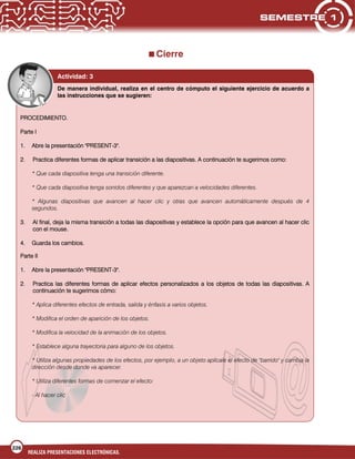 226
REALIZA PRESENTACIONES ELECTRÓNICAS.
Cierre
Actividad: 3
De manera individual, realiza en el centro de cómputo el siguiente ejercicio de acuerdo a
las instrucciones que se sugieren:
PROCEDIMIENTO.
Parte I
1. Abre la presentación "PRESENT-3".
2. Practica diferentes formas de aplicar transición a las diapositivas. A continuación te sugerimos como:
* Que cada diapositiva tenga una transición diferente.
* Que cada diapositiva tenga sonidos diferentes y que aparezcan a velocidades diferentes.
* Algunas diapositivas que avancen al hacer clic y otras que avancen automáticamente después de 4
segundos.
3. Al final, deja la misma transición a todas las diapositivas y establece la opción para que avancen al hacer clic
con el mouse.
4. Guarda los cambios.
Parte II
1. Abre la presentación "PRESENT-3".
2. Practica las diferentes formas de aplicar efectos personalizados a los objetos de todas las diapositivas. A
continuación te sugerimos cómo:
* Aplica diferentes efectos de entrada, salida y énfasis a varios objetos.
* Modifica el orden de aparición de los objetos.
* Modifica la velocidad de la animación de los objetos.
* Establece alguna trayectoria para alguno de los objetos.
* Utiliza algunas propiedades de los efectos, por ejemplo, a un objeto aplícale el efecto de "barrido" y cambia la
dirección desde donde va aparecer.
* Utiliza diferentes formas de comenzar el efecto:
- Al hacer clic
 