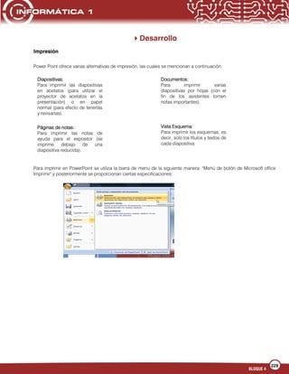 229
BLOQUE 4
Desarrollo
Impresión
Power Point ofrece varias alternativas de impresión, las cuales se mencionan a continuación:
Para imprimir en PowerPoint se utiliza la barra de menú de la siguiente manera: "Menú de botón de Microsoft office
Imprimir" y posteriormente se proporcionan ciertas especificaciones:
Diapositivas:
Para imprimir las diapositivas
en acetatos (para utilizar el
proyector de acetatos en la
presentación) o en papel
normal (para efecto de tenerlas
y revisarlas).
Documentos:
Para imprimir varias
diapositivas por hojas (con el
fin de los asistentes tomen
notas importantes).
Páginas de notas:
Para imprimir las notas de
ayuda para el expositor (se
imprime debajo de una
diapositiva reducida).
Vista Esquema:
Para imprimir los esquemas, es
decir, solo los títulos y textos de
cada diapositiva.
 