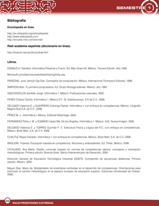 232
REALIZA PRESENTACIONES ELECTRÓNICAS.
Bibliografía
Enciclopedia en línea.
http://es.wikipedia.org/wiki/wikipedia
http://www.webopedia.com
http://encarta.msn.com/encnet/
Real academia española (diccionario en línea).
http://buscon.rae.es/diccio/drae.htm
Libros.
DONALD H. Sanders. Informática Presente y Futuro. Ed. Mac Graw Hill, México, Tercera Edición, año 1990.
Microsoft.com/latam/accesibilidad/training/help.asp
PARSONS, June Jamryh Oja Dan. Conceptos de computación. México, Internacional Thompson Editores, 1999.
SIMPSON Alan. Tu primera computadora. Ed. Grupo Noriega editores. México, año 1992.
VASCONCELOS Santillán Jorge. Informática 1. México. Publicaciones culturales, 2002.
PERÉZ Chávez Cecilia. Informática 1. México D.F. St. Distribuciones, S.A de C.V., 2006.
DELGADO Valencia E. y GUERRERO Cañongo Daniel. Informática 1 con enfoque en competencias. México. Litografía
Magno Graf S.A. de C.V., 2008
PÉREZ M. J., Informática I. México. Editorial Alfaomega, 2004.
FERNÁNDEZ Peña J. M. y SUMANO López Ma. De los Ángeles. Informática 1. México. Edit. Nueva Imagen, 2005.
DELGADO Valencia E. y TORRES Guzmán P. E. Estructura Física y Lógica del P.C. con enfoque en competencias.
México. Book Mart, S.A. de C.V, 2008.
CUAUTLE Reyes Osvaldo. Informática 1 con enfoque en competencias. México. Book Mart, S.A. de C.V, 2008.
ARGUDÍN, Yolanda. Educación basada en competencia. Nociones y antecedentes. Ed. Trillas. México. 2006.
CATALANO. Ana María. Diseño curricular basado en normas de competencias laboral: conceptos y orientación
metodológicas. Primera edición. Buenos Aires: Banco Interamericano de Desarrollo, 2004.
Dirección General de Educación Tecnológica Industrial (DGETI). Compendio de secuencias didácticas. Primera
edición, México. 2005.
Miguel Díaz, Mario de. Modalidades de enseñanza centradas en el desarrollo de competencias. Orientaciones para
promover el cambio metodológico en el espacio europeo de educación superior. Ediciones Universidad de Oviedo.
2006.
 
