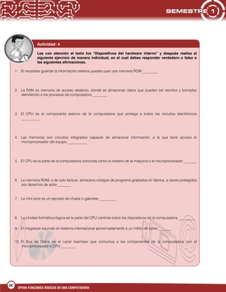 28
OPERA FUNCIONES BÁSICAS DE UNA COMPUTADORA
Actividad: 4
Lee con atención el texto los “Dispositivos del hardware interno” y después realiza el
siguiente ejercicio de manera individual, en el cual debes responder verdadero o falso a
las siguientes afirmaciones.
1. Si necesitas guardar la información externa puedes usar una memoria ROM ________
2. La RAM es memoria de acceso aleatorio, donde se almacenan datos que pueden ser escritos y borrados
atendiendo a los procesos de computadora.________
3. El CPU es el componente externo de la computadora que protege a todos los circuitos electrónicos
__________
4. Las memorias son circuitos integrados capaces de almacenar información, a la que tiene acceso el
microprocesador del equipo. __________
5. El CPU es la parte de la computadora conocida como el cerebro de la maquina o el microprocesador _______
6. La memoria ROM, o de solo lectura, almacena códigos de programa grabados en fábrica, a veces protegidos
por derechos de autor._______
7. La mini torre es un ejemplo de chasís o gabinete._________
8. La Unidad Aritmética-lógica es la parte del CPU controla todos los dispositivos de la computadora _________
9. El megabyte equivale en sistema internacional aproximadamente a un millón de bytes._______
10. El Bus de Datos es el canal trasmisor que comunica a los componentes de la computadora con el
microprocesador o CPU.________
 