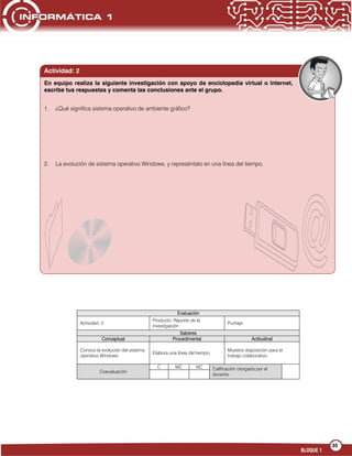 35
BLOQUE 1
Evaluación
Actividad: 2
Producto: Reporte de la
investigación
Puntaje:
Saberes
Conceptual Procedimental Actitudinal
Conoce la evolución del sistema
operativo Windows.
Elabora una línea del tiempo.
Muestra disposición para el
trabajo colaborativo.
Coevaluación
C MC NC Calificación otorgada por el
docente
Actividad: 2
1. ¿Qué significa sistema operativo de ambiente gráfico?
2. La evolución de sistema operativo Windows, y represéntalo en una línea del tiempo.
En equipo realiza la siguiente investigación con apoyo de enciclopedia virtual o Internet,
escribe tus respuestas y comenta las conclusiones ante el grupo.
 