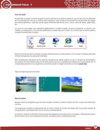 39
BLOQUE 1
Inicio de sesión
Al encender el equipo, el primer programa que se activará es el sistema operativo, que en este caso es Windows
XP. A la pantalla de inicio se le conoce como escritorio, lugar donde se encuentran las herramientas de trabajo
del sistema operativo y, además, donde figuran diferentes elementos como: iconos, barra de tareas, papel tapiz,
etc.
Un icono es una imagen que representa gráficamente a cualquier objeto, ya sea un programa, un archivo, una
carpeta o un dispositivo, y nos permite identificarlo a simple vista, por lo tanto, los iconos le dan al entorno gráfico
una gran facilidad para el usuario.
Estos iconos del escritorio se llaman accesos directos porque al seleccionarlo con el mouse inmediatamente dan
entrada al programa o la aplicación solicitada.
Otra característica importante de los sistemas operativos de interfaz gráfica, es dar un sentido de familiaridad a
los usuarios, de esta manera cada uno de ellos puede incluir en su pantalla una imagen que la personalice. Así, la
computadora presenta en su superficie un escritorio donde la imagen de fondo se le llama papel tapiz.
Tipos de papel tapiz para escritorio:
Barra de tareas.
Muestra todos los programas que han sido iniciados; también contiene el botón de inicio, la zona de notificación
y la hora.
Los programas iniciados se representan por un icono o botón en la barra de tareas, por lo que para cambiar de
una aplicación a otra basta hacer clic en el icono correspondiente.
La charola o área de notificación incluye iconos de programas que proporcionan el estado y notificaciones acerca
de elementos como correo electrónico entrante, actualizaciones y conectividad de red.
 