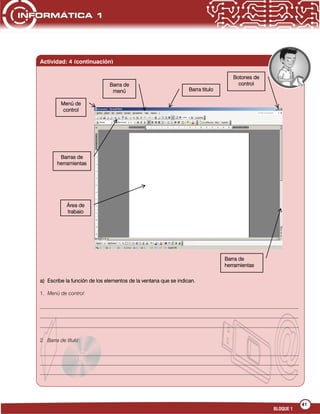 41
BLOQUE 1
a) Escribe la función de los elementos de la ventana que se indican.
1. Menú de control:
___________________________________________________________________________________________________
___________________________________________________________________________________________________
___________________________________________________________________________________________________
2. Barra de título:
___________________________________________________________________________________________________
___________________________________________________________________________________________________
___________________________________________________________________________________________________
______________________
Actividad: 4 (continuación)
Barra titulo
Área de
trabajo
Barra de
menú
Barras de
herramientas
Menú de
control
Botones de
control
Barra de
herramientas
 