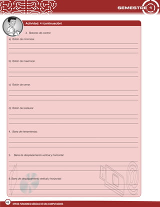 42
OPERA FUNCIONES BÁSICAS DE UNA COMPUTADORA
3. Botones de control:
a) Botón de minimizar.
___________________________________________________________________________________________________
___________________________________________________________________________________________________
___________________________________________________________________________________________________
b) Botón de maximizar.
___________________________________________________________________________________________________
___________________________________________________________________________________________________
___________________________________________________________________________________________________
c) Botón de cerrar.
___________________________________________________________________________________________________
___________________________________________________________________________________________________
___________________________________________________________________________________________________
d) Botón de restaurar
___________________________________________________________________________________________________
___________________________________________________________________________________________________
___________________________________________________________________________________________________
4. Barra de herramientas:
___________________________________________________________________________________________________
___________________________________________________________________________________________________
___________________________________________________________________________________________________
5. Barra de desplazamiento vertical y horizontal:
___________________________________________________________________________________________________
___________________________________________________________________________________________________
___________________________________________________________________________________________________
6. Barra de desplazamiento vertical y horizontal:
___________________________________________________________________________________________________
___________________________________________________________________________________________________
___________________________________________________________________________________________________
Actividad: 4 (continuación)
 