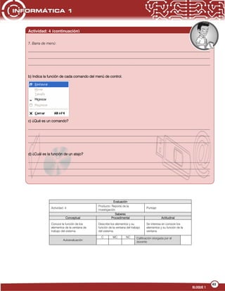 43
BLOQUE 1
Evaluación
Actividad: 4
Producto: Reporte de la
investigación
Puntaje:
Saberes
Conceptual Procedimental Actitudinal
Conoce la función de los
elementos de la ventana de
trabajo del sistema.
Describe los elementos y su
función de la ventana del trabajo
del sistema.
Se interesa en conocer los
elementos y su función de la
ventana.
Autoevaluación
C MC NC Calificación otorgada por el
docente
7. Barra de menú:
___________________________________________________________________________________________________
___________________________________________________________________________________________________
___________________________________________________________________________________________________
b) Indica la función de cada comando del menú de control.
c) ¿Qué es un comando?
___________________________________________________________________________________________________
___________________________________________________________________________________________________
___________________________________________________________________________________________________
d) ¿Cuál es la función de un atajo?
___________________________________________________________________________________________________
___________________________________________________________________________________________________
___________________________________________________________________________________________________
Actividad: 4 (continuación)
 