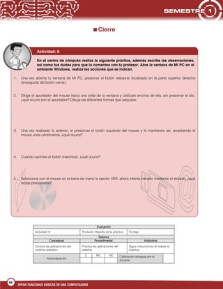 46
OPERA FUNCIONES BÁSICAS DE UNA COMPUTADORA
Cierre
Evaluación
Actividad: 6 Producto: Reporte de la práctica Puntaje:
Saberes
Conceptual Procedimental Actitudinal
Conoce las aplicaciones del
sistema operativo.
Practica las aplicaciones del
sistema.
Sigue instrucciones al realizar la
práctica.
Autoevaluación
C MC NC Calificación otorgada por el
docente
Actividad: 6
En el centro de cómputo realiza la siguiente práctica, además escribe las observaciones,
así como tus dudas para que lo comentes con tu profesor. Abre la ventana de MI PC en el
ambiente Windows, realiza las acciones que se indican.
1. Una vez abierta tu ventana de Mi PC, presionar el botón restaurar localizado en la parte superior derecha
(enseguida del botón cerrar).
2. Dirige el apuntador del mouse hacia una orilla de la ventana y colócalo encima de ella, sin presionar el clic,
¿qué ocurre con el apuntador? Dibuja las diferentes formas que adquiere.
3. Una vez realizado lo anterior, si presionas el botón izquierdo del mouse y lo mantienes así, arrastrando el
mouse unos centímetros, ¿qué ocurre?
4. Cuando oprimes el botón maximizar, ¿qué ocurre?
5. Selecciona con el mouse en la barra de menú la opción VER, ahora intenta hacerlo mediante el teclado, ¿qué
teclas presionaste?
 
