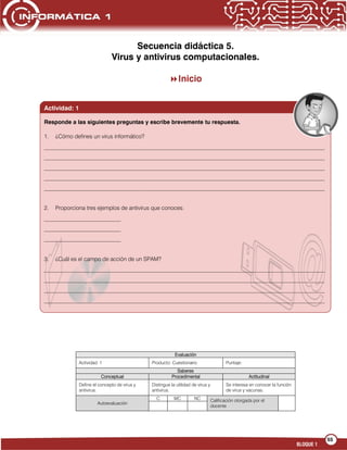 55
BLOQUE 1
Secuencia didáctica 5.
Virus y antivirus computacionales.
Inicio
Evaluación
Actividad: 1 Producto: Cuestionario Puntaje:
Saberes
Conceptual Procedimental Actitudinal
Define el concepto de virus y
antivirus.
Distingue la utilidad de virus y
antivirus.
Se interesa en conocer la función
de virus y vacunas.
Autoevaluación
C MC NC Calificación otorgada por el
docente
Actividad: 1
Responde a las siguientes preguntas y escribe brevemente tu respuesta.
1. ¿Cómo defines un virus informático?
___________________________________________________________________________________________________
___________________________________________________________________________________________________
___________________________________________________________________________________________________
___________________________________________________________________________________________________
___________________________________________________________________________________________________
2. Proporciona tres ejemplos de antivirus que conoces:
___________________________
___________________________
___________________________
3. ¿Cuál es el campo de acción de un SPAM?
___________________________________________________________________________________________________
___________________________________________________________________________________________________
___________________________________________________________________________________________________
___________________________________________________________________________________________________
___________________________________________________________________________________________________
 