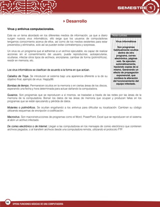 56
OPERA FUNCIONES BÁSICAS DE UNA COMPUTADORA
Desarrollo
Virus y antivirus computacionales.
Este es un tema abordado en los diferentes medios de información, ya que a diario
surgen nuevos virus informáticos, ello exige que los usuarios de computadoras
tengamos conocimiento acerca de ellos, así como de los medios existentes para estar
prevenidos y eliminarlos, solo así se pueden evitar contratiempos y sorpresas.
Un virus es un programa que al adherirse a un archivo ejecutable, es capaz de realizar
acciones sin el consentimiento del usuario, puede reproducirse, autoejecutarse,
ocultarse, infectar otros tipos de archivos, encriptarse, cambiar de forma (polimórficos),
residir en memoria, etc.
Los virus informáticos se clasifican de acuerdo a la forma en que actúan.
Caballos de Troya. Se introducen al sistema bajo una apariencia diferente a la de su
objetivo final, ejemplo de virus: Happy99.
Bombas de tiempo. Permanecen ocultos en la memoria o en ciertas áreas de los discos,
esperando una fecha y hora determinada para actuar dañando la computadora.
Gusanos. Son programas que se reproducen a sí mismos, se trasladan a través de las redes por las áreas de la
memoria de la computadora. Borran los datos de las áreas de memoria que ocupan y producen fallas en los
programas que se están ejecutando y pérdida de datos.
Mutantes o polimórficos. Se ocultan engañando a los antivirus para dificultar su localización. Cambian su código
utilizando esquemas de encripción o codificación.
Macrovirus. Son macroinstrucciones de programas como el Word, PowerPoint, Excel que se reproducen en el sistema
al abrir un archivo infectado.
De correo electrónico o de Internet. Llegan a las computadoras en los mensajes de correo electrónico que contienen
archivos pegados, o al transferir archivos desde una computadora remota, utilizando el protocolo FTP.
Nota curiosa:
Virus informáticos
Son programas
habitualmente ocultos
dentro de otro
programa, correo
electrónico, páginas
web. Se ejecutan
automáticamente,
haciendo copias de sí
mismo, Generando un
efecto de propagación
exponencial, que
conlleva la alteración
del funcionamiento del
equipo infectado.
 
