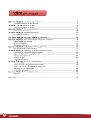 6
PRELIMINARES
Secuencia Didáctica 5: Formato de documentos........................................................................................... 144
Opciones de formato de documentos ............................................................................................... 146
Secuencia Didáctica 6: Manejo de tablas ..................................................................................................... 154
Opciones de manejo de tablas .......................................................................................................... 155
Secuencia Didáctica 7: Operaciones de inserción ......................................................................................... 160
Operaciones de inserción .................................................................................................................. 161
Secuencia Didáctica 8: Opciones de impresión ............................................................................................. 168
Opciones de impresión ...................................................................................................................... 169
BLOQUE 4: REALIZA PRESENTACIONES ELECTRÓNICAS ............................................................177
Secuencia Didáctica 1. Introducción a las presentaciones electrónicas........................................................ 178
Presentaciones electrónicas............................................................................................................... 179
Modo de operación ............................................................................................................................ 183
Operaciones básicas.......................................................................................................................... 188
Secuencia Didáctica 2. Ayuda de PowerPoint/ayuda en línea........................................................................ 196
Ayuda de PowerPoint/ayuda en línea ................................................................................................ 197
Secuencia Didáctica 3. Elaboración de presentaciones electrónicas............................................................ 199
Elaboración de presentaciones electrónicas..................................................................................... 200
Diseño de diapositivas preestablecidas ............................................................................................ 201
Trabajar con diapositivas ................................................................................................................... 203
Trabajo con texto ................................................................................................................................ 208
Estilos de diapositivas ........................................................................................................................ 210
Secuencia Didáctica 4. Diseño de presentaciones........................................................................................ 214
Insertar objetos ................................................................................................................................... 215
Insertar sonidos a una presentación electrónica .............................................................................. 218
Insertar películas a una presentación electrónica.............................................................................. 220
Animación de una presentación......................................................................................................... 222
Personalizar animación ...................................................................................................................... 222
Secuencia Didáctica 5. Opciones de impresión ............................................................................................. 228
Impresión ............................................................................................................................................ 229
Bibliografía........................................................................................................................................................ 232
Índice (continuación)
 