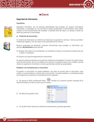 60
OPERA FUNCIONES BÁSICAS DE UNA COMPUTADORA
Cierre
Seguridad de información.
Importancia.
Seguridad informática, son las técnicas desarrolladas para proteger los equipos informáticos
individuales y conectados en una red frente a daños accidentales o intencionados. Estos daños
incluyen el mal funcionamiento del hardware, la pérdida física de datos y el acceso a bases de
datos por personas no autorizadas.
a) Protección de documentos
Un sistema de información se conforma por datos que se guardan en archivos, mismos que deben
mantenerse vigilados, a fin de cuidar el uso autorizado de los mismos.
Muchos programas de aplicación contienen herramientas para proteger la información, por
ejemplo, Microsoft Word que te permite:
Proteger documentos con contraseñas, así impedirás el acceso a otra persona evitando así que
lo abran o modifiquen.
Guardar una copia de seguridad de tu documento.
En algunos sistemas operativos se te permite cambiar las propiedades. El archivo se puede marcar
como de sólo lectura, así no se modifica sin tu permiso; lo puedes marcar como invisible, de esta
manera no aparece en el directorio a menos que decidas cambiar las propiedades.
Establecer una contraseña para un documento.
Al guardar un documento se puede establecer una clave de acceso para el documento, para
cuando un usuario distinto a ti intente abrir el documento, no pueda realizarlo. La contraseña puede
ser de apertura y de escritura. El procedimiento es el siguiente:
a) Se oprime el botón de Microsoft office, ubicado en la esquina superior izquierda de la
ventana de Word y se abre el menú que se muestra.
b) Se selecciona guardar como.
c) En la parte inferior derecha se selecciona herramientas y opciones generales:
 
