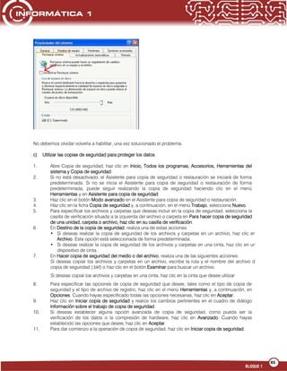 65
BLOQUE 1
No debemos olvidar volverla a habilitar, una vez solucionado el problema.
c) Utilizar las copias de seguridad para proteger los datos
1. Abre Copia de seguridad, haz clic en Inicio, Todos los programas, Accesorios, Herramientas del
sistema y Copia de seguridad.
2. Si no está desactivado, el Asistente para copia de seguridad o restauración se iniciará de forma
predeterminada. Si no se inicia el Asistente para copia de seguridad o restauración de forma
predeterminada, puede seguir realizando la copia de seguridad haciendo clic en el menú
Herramientas y en Asistente para copia de seguridad.
3. Haz clic en el botón Modo avanzado en el Asistente para copia de seguridad o restauración.
4. Haz clic en la ficha Copia de seguridad y, a continuación, en el menú Trabajo, selecciona Nuevo.
5. Para especificar los archivos y carpetas que deseas incluir en la copia de seguridad, selecciona la
casilla de verificación situada a la izquierda del archivo o carpeta en Para hacer copia de seguridad
de una unidad, carpeta o archivo, haz clic en su casilla de verificación.
6. En Destino de la copia de seguridad, realiza una de estas acciones:
• Si deseas realizar la copia de seguridad de los archivos y carpetas en un archivo, haz clic en
Archivo. Esta opción está seleccionada de forma predeterminada.
• Si deseas realizar la copia de seguridad de los archivos y carpetas en una cinta, haz clic en un
dispositivo de cinta.
7. En Hacer copia de seguridad del medio o del archivo, realiza una de las siguientes acciones:
•Si deseas copiar los archivos y carpetas en un archivo, escribe la ruta y el nombre del archivo de
copia de seguridad (.bkf) o haz clic en el botón Examinar para buscar un archivo.
e
•
Si deseas copiar los archivos y carpetas en una cinta, haz clic en la cinta que desee utilizar
8. Para especificar las opciones de copia de seguridad que desee, tales como el tipo de copia de
seguridad y el tipo de archivo de registro, haz clic en el menú Herramientas y, a continuación, en
Opciones. Cuando hayas especificado todas las opciones necesarias, haz clic en Aceptar.
9. Haz clic en Iniciar copia de seguridad y realice los cambios pertinentes en el cuadro de diálogo
Información sobre el trabajo de copia de seguridad.
10. Si deseas establecer alguna opción avanzada de copia de seguridad, como pueda ser la
verificación de los datos o la compresión de hardware, haz clic en Avanzado. Cuando hayas
establecido las opciones que desee, haz clic en Aceptar.
11. Para dar comienzo a la operación de copia de seguridad, haz clic en Iniciar copia de seguridad.
 
