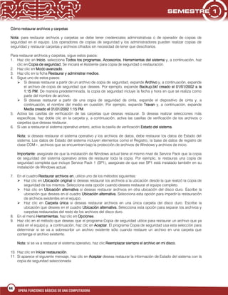 66
OPERA FUNCIONES BÁSICAS DE UNA COMPUTADORA
Cómo restaurar archivos y carpetas
Nota: para restaurar archivos y carpetas se debe tener credenciales administrativas o de operador de copias de
seguridad en el equipo. Los operadores de copias de seguridad y los administradores pueden realizar copias de
seguridad y restaurar carpetas y archivos cifrados sin necesidad de tener que descifrarlos.
Para restaurar archivos y carpetas, sigue estos pasos:
1. Haz clic en Inicio, selecciona Todos los programas, Accesorios, Herramientas del sistema y, a continuación, haz
clic en Copia de seguridad. Se iniciará el Asistente para copia de seguridad o restauración.
2. Haz clic en Modo avanzado.
3. Haz clic en la ficha Restaurar y administrar medios.
4. Sigue uno de estos pasos:
 Si deseas restaurar a partir de un archivo de copia de seguridad, expande Archivo y, a continuación, expande
el archivo de copia de seguridad que desees. Por ejemplo, expande Backup.bkf creado el 01/01/2002 a la
1:15 PM. De manera predeterminada, la copia de seguridad incluye la fecha y hora en que se realiza como
parte del nombre de archivo.
 Si deseas restaurar a partir de una copia de seguridad de cinta, expande el dispositivo de cinta y, a
continuación, el nombre del medio en cuestión. Por ejemplo, expande Travan y, a continuación, expande
Media creado el 01/01/2002 1:15 PM.
5. Activa las casillas de verificación de las carpetas que deseas restaurar. Si deseas realizar selecciones más
específicas, haz doble clic en la carpeta y, a continuación, activa las casillas de verificación de los archivos o
carpetas que deseas restaurar.
6. Si vas a restaurar el sistema operativo entero, activa la casilla de verificación Estado del sistema.
Nota: si deseas restaurar el sistema operativo y los archivos de datos, debe restaurar los datos de Estado del
sistema. Los datos de Estado del sistema incluyen elementos como el Registro, la base de datos de registro de
clase COM+, archivos que se encuentran bajo la protección de archivos de Windows y archivos de inicio.
Importante: asegúrate de que la instalación de Windows actual tiene el mismo nivel de Service Pack que la copia
de seguridad del sistema operativo antes de restaurar toda la copia. Por ejemplo, si restauras una copia de
seguridad completa que incluye Service Pack 1 (SP1), asegúrate de que ese SP1 está instalado también en su
instalación de Windows actual.
7. En el cuadro Restaurar archivos en, utilice uno de los métodos siguientes:
 Haz clic en Ubicación original si deseas restaurar los archivos a la ubicación desde la que realizó la copia de
seguridad de los mismos. Selecciona esta opción cuando desees restaurar el equipo completo.
 Haz clic en Ubicación alternativa si deseas restaurar archivos en otra ubicación del disco duro. Escribe la
ubicación que desees en el cuadro Ubicación alternativa. Selecciona esta opción para impedir la restauración
de archivos existentes en el equipo.
 Haz clic en Carpeta única si deseas restaurar archivos en una única carpeta del disco duro. Escribe la
ubicación que desees en el cuadro Ubicación alternativa. Selecciona esta opción para separar los archivos y
carpetas restauradas del resto de los archivos del disco duro.
8. En el menú Herramientas, haz clic en Opciones.
9. Haz clic en el método que deseas que el programa Copia de seguridad utilice para restaurar un archivo que ya
está en el equipo y, a continuación, haz clic en Aceptar. El programa Copia de seguridad usa esta selección para
determinar si se va a sobrescribir un archivo existente sólo cuando restaure un archivo en una carpeta que
contenga el archivo existente.
Nota: si se va a restaurar el sistema operativo, haz clic Reemplazar siempre el archivo en mi disco.
10. Haz clic en Iniciar restauración.
11. Si aparece el siguiente mensaje, haz clic en Aceptar deseas restaurar la información de Estado del sistema con la
copia de seguridad seleccionada:
 